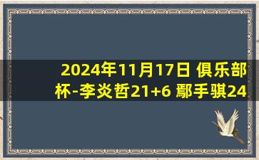 2024年11月17日 俱乐部杯-李炎哲21+6 鄢手骐24分 新疆大胜辽宁小组出线